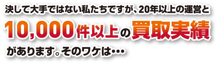 決して大手ではない私たちですが、20年以上の運営と10,000件以上の買取実績があります。そのワケは...